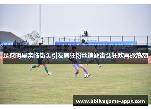 足球明星亲临街头引发疯狂粉丝追逐街头狂欢再掀热潮