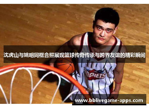 沈虎山与姚明同框合照展现篮球传奇传承与跨界友谊的精彩瞬间