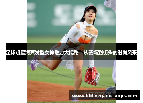 足球明星清爽发型女神魅力大揭秘：从赛场到街头的时尚风采