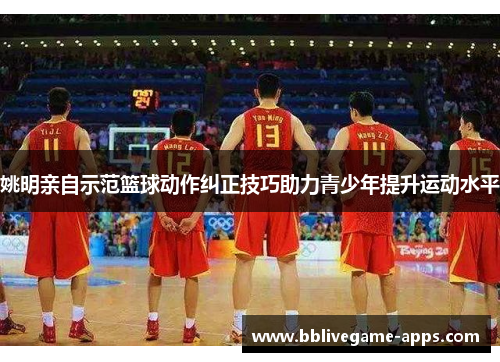 姚明亲自示范篮球动作纠正技巧助力青少年提升运动水平